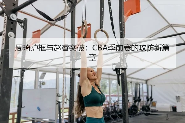 周琦护框与赵睿突破：CBA季前赛的攻防新篇章